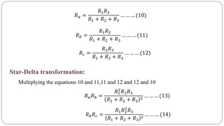 𝑅 𝑎 =
𝑅1 𝑅3
𝑅1 + 𝑅2 + 𝑅3
… … … (10)
𝑅 𝑏 =
𝑅1 𝑅2
𝑅1 + 𝑅2 + 𝑅3
… … … (11)
𝑅 𝑐 =
𝑅2 𝑅3
𝑅1 + 𝑅2 + 𝑅3
… … … (12)
Star-Delta transformation:
Multiplying the equations 10 and 11,11 and 12 and 12 and 10
𝑅 𝑎 𝑅 𝑏 =
𝑅1
2
𝑅2 𝑅3
𝑅1 + 𝑅2 + 𝑅3
2
… … … (13)
𝑅 𝑏 𝑅 𝑐 =
𝑅1 𝑅2
2
𝑅3
𝑅1 + 𝑅2 + 𝑅3
2
… … … (14)
 