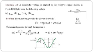 Example 2.1 A sinusoidal voltage is applied to the resistive circuit shown in
Fig.2.1(d).Determine the following values
(a) (b) (c) (d)𝐼𝑟𝑚𝑠 𝐼 𝑎𝑣 𝐼 𝑝 𝐼 𝑝𝑝
Solution The function given to the circuit shown is
The current passing through the resistor is
𝑣(𝑡) = 𝑉𝑝sin𝜔𝑡 = 20sin𝜔𝑡
𝑖(𝑡) =
)𝑣(𝑡
𝑅
=
20
2 × 103
sin𝜔𝑡 = 10 × 10−3sin𝜔𝑡
 