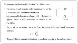2.2 Response to Sinusoidal Excitation-Pure Inductance :
• The circuit which contains only inductance (L) in the
Circuit is called a Pure inductive circuit.
• Let a sinusoidal alternating voltage is
applied across a pure inductance as shown in the
Fig.2.2(a).
𝑣(𝑡) = 𝑉𝑚sin𝜔𝑡
• As a result, an alternating current i(t) flows through the inductance which induces an
emf in it.
𝑒 = −𝐿
𝑑𝑖
𝑑𝑡
• The emf which is induced in the circuit is equal and opposite to the applied voltage
 
