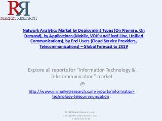 Network Analytics Market by Deployment Types (On Premise, On
Demand), by Applications (Mobile, VOIP and Fixed Line, Unified
Communications), by End Users (Cloud Service Providers,
Telecommunications) – Global Forecast to 2019
Explore all reports for “Information Technology &
Telecommunication” market
@
http://www.rnrmarketresearch.com/reports/information-
technology-telecommunication .
© RnRMarketResearch.com ;
sales@rnrmarketresearch.com ;
+1 888 391 5441
 
