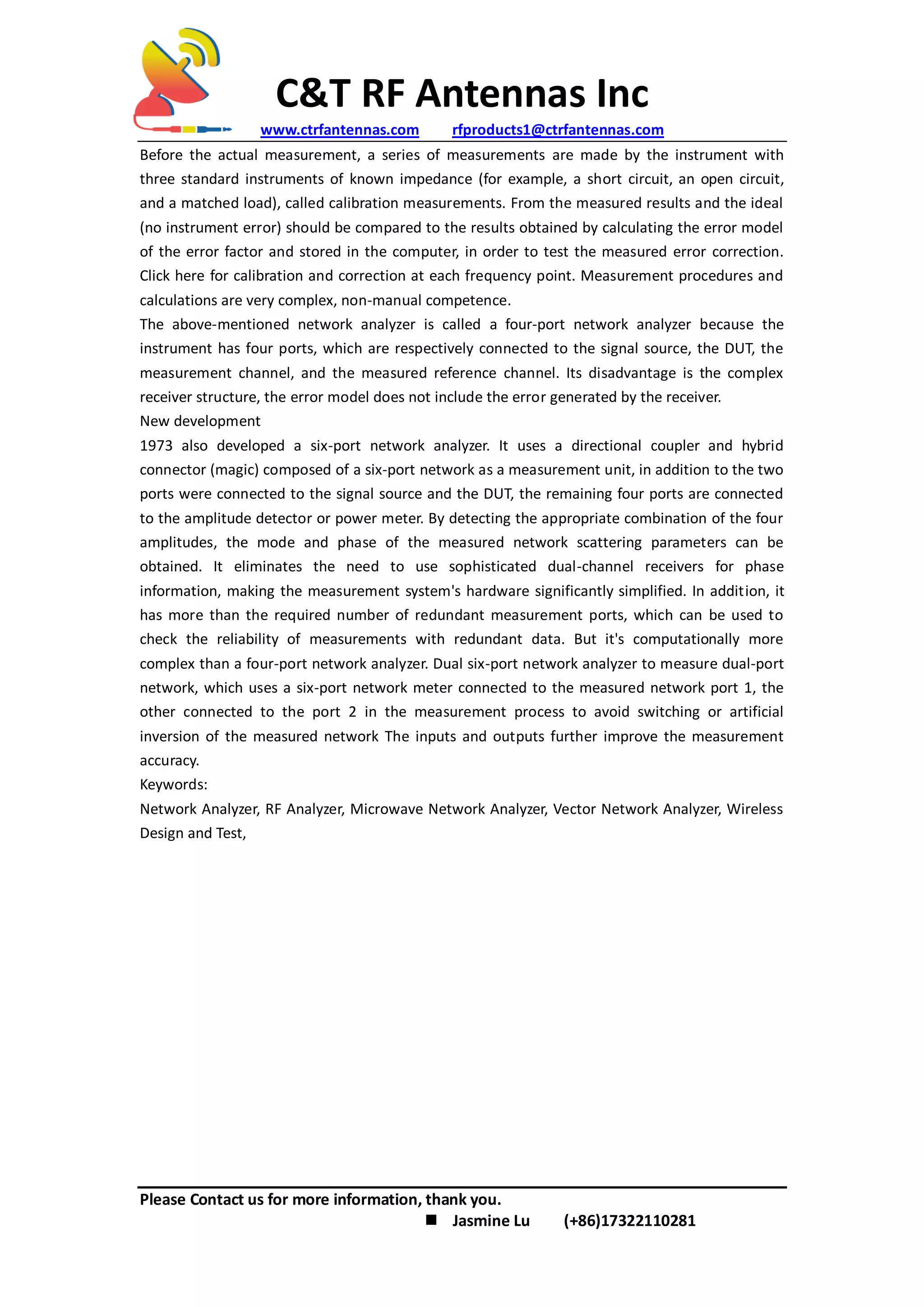 C&T RF Antennas Inc
www.ctrfantennas.com rfproducts1@ctrfantennas.com
Please Contact us for more information, thank you.
 Jasmine Lu (+86)17322110281
Before the actual measurement, a series of measurements are made by the instrument with
three standard instruments of known impedance (for example, a short circuit, an open circuit,
and a matched load), called calibration measurements. From the measured results and the ideal
(no instrument error) should be compared to the results obtained by calculating the error model
of the error factor and stored in the computer, in order to test the measured error correction.
Click here for calibration and correction at each frequency point. Measurement procedures and
calculations are very complex, non-manual competence.
The above-mentioned network analyzer is called a four-port network analyzer because the
instrument has four ports, which are respectively connected to the signal source, the DUT, the
measurement channel, and the measured reference channel. Its disadvantage is the complex
receiver structure, the error model does not include the error generated by the receiver.
New development
1973 also developed a six-port network analyzer. It uses a directional coupler and hybrid
connector (magic) composed of a six-port network as a measurement unit, in addition to the two
ports were connected to the signal source and the DUT, the remaining four ports are connected
to the amplitude detector or power meter. By detecting the appropriate combination of the four
amplitudes, the mode and phase of the measured network scattering parameters can be
obtained. It eliminates the need to use sophisticated dual-channel receivers for phase
information, making the measurement system's hardware significantly simplified. In addition, it
has more than the required number of redundant measurement ports, which can be used to
check the reliability of measurements with redundant data. But it's computationally more
complex than a four-port network analyzer. Dual six-port network analyzer to measure dual-port
network, which uses a six-port network meter connected to the measured network port 1, the
other connected to the port 2 in the measurement process to avoid switching or artificial
inversion of the measured network The inputs and outputs further improve the measurement
accuracy.
Keywords:
Network Analyzer, RF Analyzer, Microwave Network Analyzer, Vector Network Analyzer, Wireless
Design and Test,
 