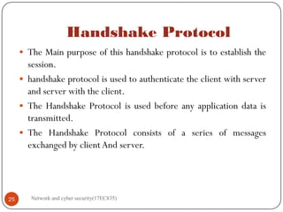 Handshake Protocol
 The Main purpose of this handshake protocol is to establish the
session.
 handshake protocol is used to authenticate the client with server
and server with the client.
 The Handshake Protocol is used before any application data is
transmitted.
 The Handshake Protocol consists of a series of messages
exchanged by client And server.
Network and cyber security(17EC835)
25
 