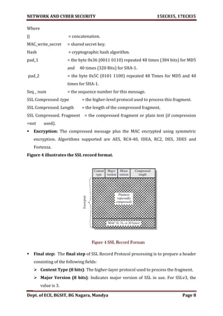 NETWORK AND CYBER SECURITY 15EC835, 17EC835
Dept. of ECE, BGSIT, BG Nagara, Mandya Page 8
Where
|| = concatenation.
MAC_write_secret = shared secret key.
Hash = cryptographic hash algorithm.
pad_1 = the byte 0x36 (0011 0110) repeated 48 times (384 bits) for MD5
and 40 times (320 Bits) for SHA-1.
pad_2 = the byte 0x5C (0101 1100) repeated 48 Times for MD5 and 40
times for SHA-1.
Seq _ num = the sequence number for this message.
SSL Compressed .type = the higher-level protocol used to process this fragment.
SSL Compressed. Length = the length of the compressed fragment.
SSL Compressed. Fragment = the compressed fragment or plain text (if compression
=not used).
 Encryption: The compressed message plus the MAC encrypted using symmetric
encryption. Algorithms supported are AES, RC4-40, IDEA, RC2, DES, 3DES and
Fortezza.
Figure 4 illustrates the SSL record format.
Figure 4 SSL Record Formats
 Final step: The final step of SSL Record Protocol processing is to prepare a header
consisting of the following fields:
 Content Type (8 bits): The higher-layer protocol used to process the fragment.
 Major Version (8 bits): Indicates major version of SSL in use. For SSLv3, the
value is 3.
 