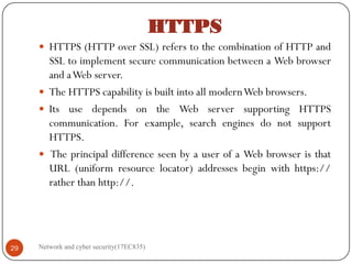 HTTPS
 HTTPS (HTTP over SSL) refers to the combination of HTTP and
SSL to implement secure communication between a Web browser
and aWeb server.
 The HTTPS capability is built into all modernWeb browsers.
 Its use depends on the Web server supporting HTTPS
communication. For example, search engines do not support
HTTPS.
 The principal difference seen by a user of a Web browser is that
URL (uniform resource locator) addresses begin with https://
rather than http://.
Network and cyber security(17EC835)
29
 