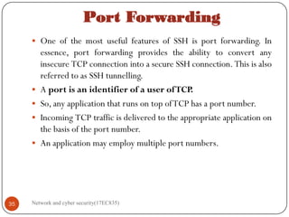 Port Forwarding
 One of the most useful features of SSH is port forwarding. In
essence, port forwarding provides the ability to convert any
insecure TCP connection into a secure SSH connection. This is also
referred to as SSH tunnelling.
 A port is an identifier of a user ofTCP.
 So, any application that runs on top ofTCP has a port number.
 Incoming TCP traffic is delivered to the appropriate application on
the basis of the port number.
 An application may employ multiple port numbers.
Network and cyber security(17EC835)
35
 