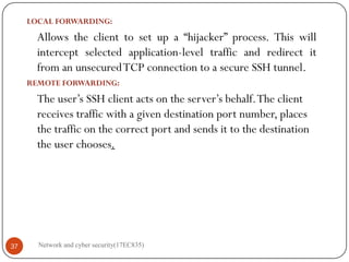 LOCAL FORWARDING:
Allows the client to set up a “hijacker” process. This will
intercept selected application-level traffic and redirect it
from an unsecuredTCP connection to a secure SSH tunnel.
REMOTE FORWARDING:
The user’s SSH client acts on the server’s behalf.The client
receives traffic with a given destination port number, places
the traffic on the correct port and sends it to the destination
the user chooses.
Network and cyber security(17EC835)
37
 