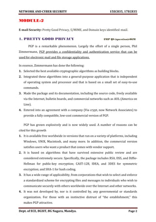 NETWORK AND CYBER SECURITY 15EC835, 17EC835
Dept. of ECE, BGSIT, BG Nagara, Mandya. Page 2
MODULE-2
E-mail Security: Pretty Good Privacy, S/MIME, and Domain keys identified mail.
1. PRETTY GOOD PRIVACY IMP QS (question)-06M
PGP is a remarkable phenomenon. Largely the effort of a single person, Phil
Zimmermann, PGP provides a confidentiality and authentication service that can be
used for electronic mail and file storage applications.
In essence, Zimmermann has done the following:
1. Selected the best available cryptographic algorithms as building blocks.
2. Integrated these algorithms into a general-purpose application that is independent
of operating system and processor and that is based on a small set of easy-to-use
commands.
3. Made the package and its documentation, including the source code, freely available
via the Internet, bulletin boards, and commercial networks such as AOL (America on
Line).
4. Entered into an agreement with a company (Via crypt, now Network Associates) to
provide a fully compatible, low-cost commercial version of PGP.
PGP has grown explosively and is now widely used. A number of reasons can be
cited for this growth
1. It is available free worldwide in versions that run on a variety of platforms, including
Windows, UNIX, Macintosh, and many more. In addition, the commercial version
satisfies users who want a product that comes with vendor support.
2. It is based on algorithms that have survived extensive public review and are
considered extremely secure. Specifically, the package includes RSA, DSS, and Diffie-
Hellman for public-key encryption; CAST-128, IDEA, and 3DES for symmetric
encryption; and SHA-1 for hash coding.
3. It has a wide range of applicability, from corporations that wish to select and enforce
a standardized scheme for encrypting files and messages to individuals who wish to
communicate securely with others worldwide over the Internet and other networks.
4. It was not developed by, nor is it controlled by, any governmental or standards
organization. For those with an instinctive distrust of “the establishment,” this
makes PGP attractive.
 