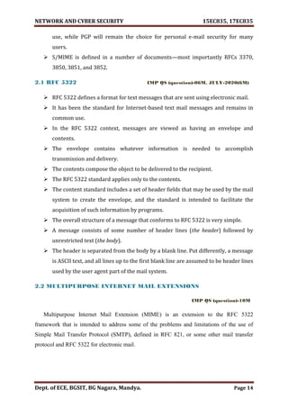 NETWORK AND CYBER SECURITY 15EC835, 17EC835
Dept. of ECE, BGSIT, BG Nagara, Mandya. Page 14
use, while PGP will remain the choice for personal e-mail security for many
users.
 S/MIME is defined in a number of documents—most importantly RFCs 3370,
3850, 3851, and 3852.
2.1 RFC 5322 IMP QS (question)-06M, JULY-2020(6M)
 RFC 5322 defines a format for text messages that are sent using electronic mail.
 It has been the standard for Internet-based text mail messages and remains in
common use.
 In the RFC 5322 context, messages are viewed as having an envelope and
contents.
 The envelope contains whatever information is needed to accomplish
transmission and delivery.
 The contents compose the object to be delivered to the recipient.
 The RFC 5322 standard applies only to the contents.
 The content standard includes a set of header fields that may be used by the mail
system to create the envelope, and the standard is intended to facilitate the
acquisition of such information by programs.
 The overall structure of a message that conforms to RFC 5322 is very simple.
 A message consists of some number of header lines (the header) followed by
unrestricted text (the body).
 The header is separated from the body by a blank line. Put differently, a message
is ASCII text, and all lines up to the first blank line are assumed to be header lines
used by the user agent part of the mail system.
2.2 MULTIPURPOSE INTERNET MAIL EXTENSIONS
IMP QS (question)-10M
Multipurpose Internet Mail Extension (MIME) is an extension to the RFC 5322
framework that is intended to address some of the problems and limitations of the use of
Simple Mail Transfer Protocol (SMTP), defined in RFC 821, or some other mail transfer
protocol and RFC 5322 for electronic mail.
 