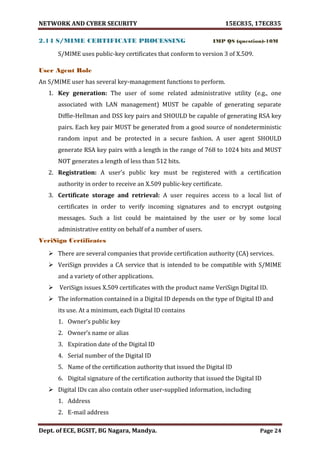 NETWORK AND CYBER SECURITY 15EC835, 17EC835
Dept. of ECE, BGSIT, BG Nagara, Mandya. Page 24
2.14 S/MIME CERTIFICATE PROCESSING IMP QS (question)-10M
S/MIME uses public-key certificates that conform to version 3 of X.509.
User Agent Role
An S/MIME user has several key-management functions to perform.
1. Key generation: The user of some related administrative utility (e.g., one
associated with LAN management) MUST be capable of generating separate
Diffie-Hellman and DSS key pairs and SHOULD be capable of generating RSA key
pairs. Each key pair MUST be generated from a good source of nondeterministic
random input and be protected in a secure fashion. A user agent SHOULD
generate RSA key pairs with a length in the range of 768 to 1024 bits and MUST
NOT generates a length of less than 512 bits.
2. Registration: A user’s public key must be registered with a certification
authority in order to receive an X.509 public-key certificate.
3. Certificate storage and retrieval: A user requires access to a local list of
certificates in order to verify incoming signatures and to encrypt outgoing
messages. Such a list could be maintained by the user or by some local
administrative entity on behalf of a number of users.
VeriSign Certificates
 There are several companies that provide certification authority (CA) services.
 VeriSign provides a CA service that is intended to be compatible with S/MIME
and a variety of other applications.
 VeriSign issues X.509 certificates with the product name VeriSign Digital ID.
 The information contained in a Digital ID depends on the type of Digital ID and
its use. At a minimum, each Digital ID contains
1. Owner’s public key
2. Owner’s name or alias
3. Expiration date of the Digital ID
4. Serial number of the Digital ID
5. Name of the certification authority that issued the Digital ID
6. Digital signature of the certification authority that issued the Digital ID
 Digital IDs can also contain other user-supplied information, including
1. Address
2. E-mail address
 