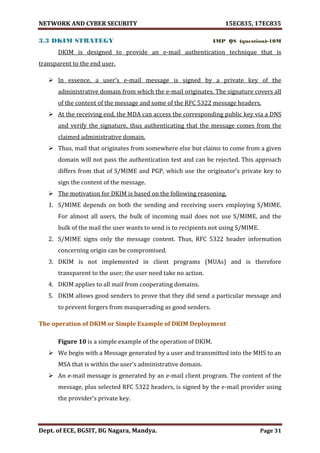 NETWORK AND CYBER SECURITY 15EC835, 17EC835
Dept. of ECE, BGSIT, BG Nagara, Mandya. Page 31
3.3 DKIM STRATEGY IMP QS (question)-10M
DKIM is designed to provide an e-mail authentication technique that is
transparent to the end user.
 In essence, a user’s e-mail message is signed by a private key of the
administrative domain from which the e-mail originates. The signature covers all
of the content of the message and some of the RFC 5322 message headers.
 At the receiving end, the MDA can access the corresponding public key via a DNS
and verify the signature, thus authenticating that the message comes from the
claimed administrative domain.
 Thus, mail that originates from somewhere else but claims to come from a given
domain will not pass the authentication test and can be rejected. This approach
differs from that of S/MIME and PGP, which use the originator’s private key to
sign the content of the message.
 The motivation for DKIM is based on the following reasoning.
1. S/MIME depends on both the sending and receiving users employing S/MIME.
For almost all users, the bulk of incoming mail does not use S/MIME, and the
bulk of the mail the user wants to send is to recipients not using S/MIME.
2. S/MIME signs only the message content. Thus, RFC 5322 header information
concerning origin can be compromised.
3. DKIM is not implemented in client programs (MUAs) and is therefore
transparent to the user; the user need take no action.
4. DKIM applies to all mail from cooperating domains.
5. DKIM allows good senders to prove that they did send a particular message and
to prevent forgers from masquerading as good senders.
The operation of DKIM or Simple Example of DKIM Deployment
Figure 10 is a simple example of the operation of DKIM.
 We begin with a Message generated by a user and transmitted into the MHS to an
MSA that is within the user’s administrative domain.
 An e-mail message is generated by an e-mail client program. The content of the
message, plus selected RFC 5322 headers, is signed by the e-mail provider using
the provider’s private key.
 