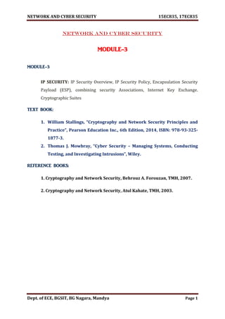 NETWORK AND CYBER SECURITY 15EC835, 17EC835
Dept. of ECE, BGSIT, BG Nagara, Mandya Page 1
NETWORK AND CYBER SECURITY
MODULE-3
MODULE-3
IP SECURITY: IP Security Overview, IP Security Policy, Encapsulation Security
Payload (ESP), combining security Associations, Internet Key Exchange.
Cryptographic Suites
TEXT BOOK:
1. William Stallings, “Cryptography and Network Security Principles and
Practice”, Pearson Education Inc., 6th Edition, 2014, ISBN: 978-93-325-
1877-3.
2. Thomas J. Mowbray, “Cyber Security – Managing Systems, Conducting
Testing, and Investigating Intrusions”, Wiley.
REFERENCE BOOKS:
1. Cryptography and Network Security, Behrouz A. Forouzan, TMH, 2007.
2. Cryptography and Network Security, Atul Kahate, TMH, 2003.
 