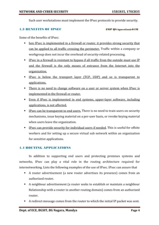 NETWORK AND CYBER SECURITY 15EC835, 17EC835
Dept. of ECE, BGSIT, BG Nagara, Mandya Page 4
Such user workstations must implement the IPsec protocols to provide security.
1.3 BENEFITS OF IPSEC IMP QS (question)-04M
Some of the benefits of IPsec:
 hen IPsec is implemented in a firewall or router, it provides strong security that
can be applied to all traffic crossing the perimeter. Traffic within a company or
workgroup does not incur the overhead of security-related processing.
 IPsec in a firewall is resistant to bypass if all traffic from the outside must use IP
and the firewall is the only means of entrance from the Internet into the
organization.
 IPsec is below the transport layer (TCP, UDP) and so is transparent to
applications.
 There is no need to change software on a user or server system when IPsec is
implemented in the firewall or router.
 Even if IPsec is implemented in end systems, upper-layer software, including
applications, is not affected.
 IPsec can be transparent to end users. There is no need to train users on security
mechanisms, issue keying material on a per-user basis, or revoke keying material
when users leave the organization.
 IPsec can provide security for individual users if needed. This is useful for offsite
workers and for setting up a secure virtual sub network within an organization
for sensitive applications.
1.4 ROUTING APPLICATIONS
In addition to supporting end users and protecting premises systems and
networks, IPsec can play a vital role in the routing architecture required for
internetworking. Lists the following examples of the use of IPsec. IPsec can assure that
 A router advertisement (a new router advertises its presence) comes from an
authorized router.
 A neighbour advertisement (a router seeks to establish or maintain a neighbour
Relationship with a router in another routing domain) comes from an authorized
router.
 A redirect message comes from the router to which the initial IP packet was sent.
 