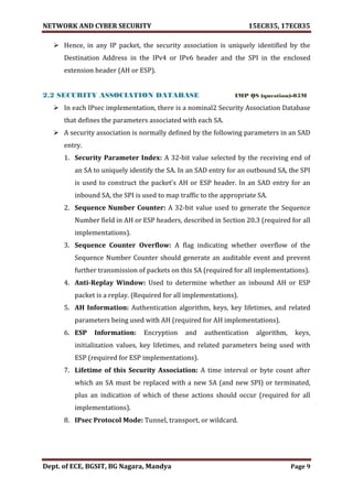NETWORK AND CYBER SECURITY 15EC835, 17EC835
Dept. of ECE, BGSIT, BG Nagara, Mandya Page 9
 Hence, in any IP packet, the security association is uniquely identified by the
Destination Address in the IPv4 or IPv6 header and the SPI in the enclosed
extension header (AH or ESP).
2.2 SECURITY ASSOCIATION DATABASE IMP QS (question)-05M
 In each IPsec implementation, there is a nominal2 Security Association Database
that defines the parameters associated with each SA.
 A security association is normally defined by the following parameters in an SAD
entry.
1. Security Parameter Index: A 32-bit value selected by the receiving end of
an SA to uniquely identify the SA. In an SAD entry for an outbound SA, the SPI
is used to construct the packet’s AH or ESP header. In an SAD entry for an
inbound SA, the SPI is used to map traffic to the appropriate SA.
2. Sequence Number Counter: A 32-bit value used to generate the Sequence
Number field in AH or ESP headers, described in Section 20.3 (required for all
implementations).
3. Sequence Counter Overflow: A flag indicating whether overflow of the
Sequence Number Counter should generate an auditable event and prevent
further transmission of packets on this SA (required for all implementations).
4. Anti-Replay Window: Used to determine whether an inbound AH or ESP
packet is a replay. (Required for all implementations).
5. AH Information: Authentication algorithm, keys, key lifetimes, and related
parameters being used with AH (required for AH implementations).
6. ESP Information: Encryption and authentication algorithm, keys,
initialization values, key lifetimes, and related parameters being used with
ESP (required for ESP implementations).
7. Lifetime of this Security Association: A time interval or byte count after
which an SA must be replaced with a new SA (and new SPI) or terminated,
plus an indication of which of these actions should occur (required for all
implementations).
8. IPsec Protocol Mode: Tunnel, transport, or wildcard.
 