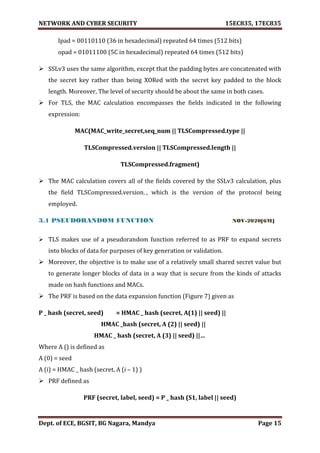 NETWORK AND CYBER SECURITY 15EC835, 17EC835
Dept. of ECE, BGSIT, BG Nagara, Mandya Page 15
Ipad = 00110110 (36 in hexadecimal) repeated 64 times (512 bits)
opad = 01011100 (5C in hexadecimal) repeated 64 times (512 bits)
 SSLv3 uses the same algorithm, except that the padding bytes are concatenated with
the secret key rather than being XORed with the secret key padded to the block
length. Moreover, The level of security should be about the same in both cases.
 For TLS, the MAC calculation encompasses the fields indicated in the following
expression:
MAC(MAC_write_secret,seq_num || TLSCompressed.type ||
TLSCompressed.version || TLSCompressed.length ||
TLSCompressed.fragment)
 The MAC calculation covers all of the fields covered by the SSLv3 calculation, plus
the field TLSCompressed.version,, which is the version of the protocol being
employed.
3.1 PSEUDORANDOM FUNCTION NOV-2020[6M]
 TLS makes use of a pseudorandom function referred to as PRF to expand secrets
into blocks of data for purposes of key generation or validation.
 Moreover, the objective is to make use of a relatively small shared secret value but
to generate longer blocks of data in a way that is secure from the kinds of attacks
made on hash functions and MACs.
 The PRF is based on the data expansion function (Figure 7) given as
P _ hash (secret, seed) = HMAC _ hash (secret, A(1) || seed) ||
HMAC _hash (secret, A (2) || seed) ||
HMAC _ hash (secret, A (3) || seed) ||…
Where A () is defined as
A (0) = seed
A (i) = HMAC _ hash (secret, A (i – 1) )
 PRF defined as
PRF (secret, label, seed) = P _ hash (S1, label || seed)
 