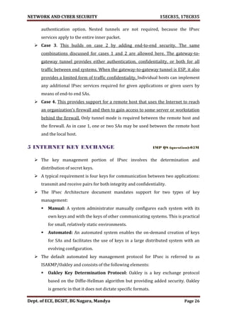 NETWORK AND CYBER SECURITY 15EC835, 17EC835
Dept. of ECE, BGSIT, BG Nagara, Mandya Page 26
authentication option. Nested tunnels are not required, because the IPsec
services apply to the entire inner packet.
 Case 3. This builds on case 2 by adding end-to-end security. The same
combinations discussed for cases 1 and 2 are allowed here. The gateway-to-
gateway tunnel provides either authentication, confidentiality, or both for all
traffic between end systems. When the gateway-to-gateway tunnel is ESP, it also
provides a limited form of traffic confidentiality. Individual hosts can implement
any additional IPsec services required for given applications or given users by
means of end-to end SAs.
 Case 4. This provides support for a remote host that uses the Internet to reach
an organization’s firewall and then to gain access to some server or workstation
behind the firewall. Only tunnel mode is required between the remote host and
the firewall. As in case 1, one or two SAs may be used between the remote host
and the local host.
5 INTERNET KEY EXCHANGE IMP QS (question)-05M
 The key management portion of IPsec involves the determination and
distribution of secret keys.
 A typical requirement is four keys for communication between two applications:
transmit and receive pairs for both integrity and confidentiality.
 The IPsec Architecture document mandates support for two types of key
management:
 Manual: A system administrator manually configures each system with its
own keys and with the keys of other communicating systems. This is practical
for small, relatively static environments.
 Automated: An automated system enables the on-demand creation of keys
for SAs and facilitates the use of keys in a large distributed system with an
evolving configuration.
 The default automated key management protocol for IPsec is referred to as
ISAKMP/Oakley and consists of the following elements:
 Oakley Key Determination Protocol: Oakley is a key exchange protocol
based on the Diffie-Hellman algorithm but providing added security. Oakley
is generic in that it does not dictate specific formats.
 