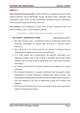 NETWORK AND CYBER SECURITY 15EC835, 17EC835
Dept. of ECE, BGSIT, BG Nagara, Mandya Page 2
MODULE-4
Cyber network security concepts: Security Architecture, Antipattern: signature based
malware detection versus polymorphic threads, document driven certification and
accreditation, policy driven security certifications. Refactored solution: reputational,
behavioural and entropy based malware detection.
The problems: cyber antipatterns concept, forces in cyber antipatterns, cyber anti
pattern templates, cyber security Antipattern catalog.
CHAPTER -1 CYBER NETWORK SECURITY CONCEPTS
1. SECURITY ARCHITECTURE IMP QS (question)-04M
 The cyber security crisis is a fundamental failure of architecture. Many of the
Networked technologies we depend upon daily have no effective security
whatsoever.
 The architecture of the Internet and the vast majority of deployed software
create significant opportunities for malicious exploitation.
 It is worth stating that if infrastructure and software technologies were
engineered properly, they would be built to withstand known and manage
unknown risks, and they would be significantly more secure than current-day
technologies.
 the Zachman Framework for Enterprise Architecture and applies it to securing
enterprises.
 The Zachman Framework is a powerful intellectual tool that enables complex
organizations to describe themselves, including their mission, business, and
information technology (IT) assets. With this self-knowledge comes awareness of
risks and mitigations, and ways of engineering security into solutions from
inception.
 The Zachman Framework serves as an overarching structure that organizes the
problem-solving patterns catalog.
 