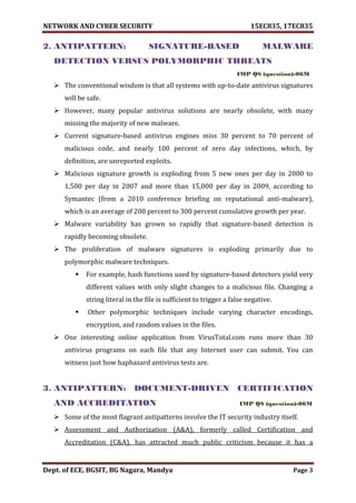 NETWORK AND CYBER SECURITY 15EC835, 17EC835
Dept. of ECE, BGSIT, BG Nagara, Mandya Page 3
2. ANTIPATTERN: SIGNATURE-BASED MALWARE
DETECTION VERSUS POLYMORPHIC THREATS
IMP QS (question)-06M
 The conventional wisdom is that all systems with up-to-date antivirus signatures
will be safe.
 However, many popular antivirus solutions are nearly obsolete, with many
missing the majority of new malware.
 Current signature-based antivirus engines miss 30 percent to 70 percent of
malicious code, and nearly 100 percent of zero day infections, which, by
definition, are unreported exploits.
 Malicious signature growth is exploding from 5 new ones per day in 2000 to
1,500 per day in 2007 and more than 15,000 per day in 2009, according to
Symantec (from a 2010 conference briefing on reputational anti-malware),
which is an average of 200 percent to 300 percent cumulative growth per year.
 Malware variability has grown so rapidly that signature-based detection is
rapidly becoming obsolete.
 The proliferation of malware signatures is exploding primarily due to
polymorphic malware techniques.
 For example, hash functions used by signature-based detectors yield very
different values with only slight changes to a malicious file. Changing a
string literal in the file is sufficient to trigger a false negative.
 Other polymorphic techniques include varying character encodings,
encryption, and random values in the files.
 One interesting online application from VirusTotal.com runs more than 30
antivirus programs on each file that any Internet user can submit. You can
witness just how haphazard antivirus tests are.
3. ANTIPATTERN: DOCUMENT-DRIVEN CERTIFICATION
AND ACCREDITATION IMP QS (question)-06M
 Some of the most flagrant antipatterns involve the IT security industry itself.
 Assessment and Authorization (A&A), formerly called Certification and
Accreditation (C&A), has attracted much public criticism because it has a
 