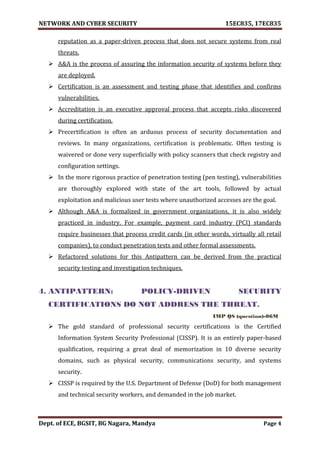 NETWORK AND CYBER SECURITY 15EC835, 17EC835
Dept. of ECE, BGSIT, BG Nagara, Mandya Page 4
reputation as a paper-driven process that does not secure systems from real
threats.
 A&A is the process of assuring the information security of systems before they
are deployed.
 Certification is an assessment and testing phase that identifies and confirms
vulnerabilities.
 Accreditation is an executive approval process that accepts risks discovered
during certification.
 Precertification is often an arduous process of security documentation and
reviews. In many organizations, certification is problematic. Often testing is
waivered or done very superficially with policy scanners that check registry and
configuration settings.
 In the more rigorous practice of penetration testing (pen testing), vulnerabilities
are thoroughly explored with state of the art tools, followed by actual
exploitation and malicious user tests where unauthorized accesses are the goal.
 Although A&A is formalized in government organizations, it is also widely
practiced in industry. For example, payment card industry (PCI) standards
require businesses that process credit cards (in other words, virtually all retail
companies), to conduct penetration tests and other formal assessments.
 Refactored solutions for this Antipattern can be derived from the practical
security testing and investigation techniques.
4. ANTIPATTERN: POLICY-DRIVEN SECURITY
CERTIFICATIONS DO NOT ADDRESS THE THREAT.
IMP QS (question)-06M
 The gold standard of professional security certifications is the Certified
Information System Security Professional (CISSP). It is an entirely paper-based
qualification, requiring a great deal of memorization in 10 diverse security
domains, such as physical security, communications security, and systems
security.
 CISSP is required by the U.S. Department of Defense (DoD) for both management
and technical security workers, and demanded in the job market.
 