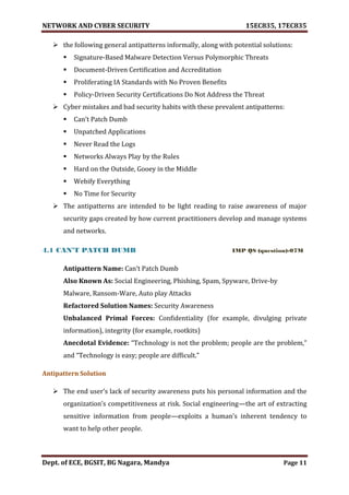 NETWORK AND CYBER SECURITY 15EC835, 17EC835
Dept. of ECE, BGSIT, BG Nagara, Mandya Page 11
 the following general antipatterns informally, along with potential solutions:
 Signature-Based Malware Detection Versus Polymorphic Threats
 Document-Driven Certification and Accreditation
 Proliferating IA Standards with No Proven Benefits
 Policy-Driven Security Certifications Do Not Address the Threat
 Cyber mistakes and bad security habits with these prevalent antipatterns:
 Can’t Patch Dumb
 Unpatched Applications
 Never Read the Logs
 Networks Always Play by the Rules
 Hard on the Outside, Gooey in the Middle
 Webify Everything
 No Time for Security
 The antipatterns are intended to be light reading to raise awareness of major
security gaps created by how current practitioners develop and manage systems
and networks.
4.1 CAN’T PATCH DUMB IMP QS (question)-07M
Antipattern Name: Can’t Patch Dumb
Also Known As: Social Engineering, Phishing, Spam, Spyware, Drive-by
Malware, Ransom-Ware, Auto play Attacks
Refactored Solution Names: Security Awareness
Unbalanced Primal Forces: Confidentiality (for example, divulging private
information), integrity (for example, rootkits)
Anecdotal Evidence: “Technology is not the problem; people are the problem,”
and “Technology is easy; people are difficult.”
Antipattern Solution
 The end user’s lack of security awareness puts his personal information and the
organization’s competitiveness at risk. Social engineering—the art of extracting
sensitive information from people—exploits a human’s inherent tendency to
want to help other people.
 