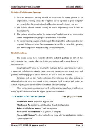 NETWORK AND CYBER SECURITY 15EC835, 17EC835
Dept. of ECE, BGSIT, BG Nagara, Mandya Page 13
Refactored Solution and Examples
 Security awareness training should be mandatory for every person in an
organization. Training should be completed before a person is given computer
access, and then the organization should conduct annual refresher courses.
 The courses should include training on social engineering skills as well as
Internet safety.
 The training should articulate the organization’s policies on what information
can be divulged to which groups of customers or co-workers.
 An online training program with integrated testing is ideal and ensures that the
required skills are acquired. Test answers can be used for accountability, proving
that particular policies were known by specific individuals.
Related Solutions
End users should have website advisors installed, perhaps as part of the
antivirus suite. Users should take even further precautions, such as using Google to
reach websites.
Google constantly scans the Internet for malware. Before a user clicks through to
a suspected malicious site, Google gives a warning message on the search page, and
presents a challenge page to further persuade the user to avoid the website.
Solutions such as the Firefox extension No Script are too all-or-nothing to
effectively dissuade users from unsafe surfing behaviors. No Script stops web scripts by
default, requiring user permission to enable them on each webpage.
After some experience, many users will enable scripts everywhere, or at least on
many Top 100 websites where the biggest spyware threats reside.
4.2 UNPATCHED APPLICATIONS IMP QS (question)-07M
Antipattern Name: Unpatched Applications
Also Known As: Vendor-Specific Updates, Default Configuration
Refactored Solution Names: Patch Management
Unbalanced Primal Forces: Management of integrity
Anecdotal Evidence: “Most new attacks are going after the applications, not the
operating systems.”
 