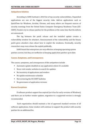 NETWORK AND CYBER SECURITY 15EC835, 17EC835
Dept. of ECE, BGSIT, BG Nagara, Mandya Page 14
Antipattern Solution
According to SANS Institute’s 2010 list of top security vulnerabilities, Unpatched
applications are one of the biggest security risks. Add-on applications such as
QuickTime for Windows, Acrobat, Chrome, and many others are frequent sources of
security warnings from the United States Computer Emergency Readiness Team (US-
CERT). Vendors try to release patches for the problems at the same time that the defects
are announced.
The lag between the patch release and the installed update creates a
vulnerability window for attackers. Announcement of the vulnerability and the binary
patch gives attackers clues about how to exploit the weakness. Eventually, security
researchers may even release the exploit publically.
SANS found that enterprises are very effective at keeping operating system
patches current, but they are ineffective at keeping application patches up to date.
Causes, Symptoms, and Consequences
The causes, symptoms, and consequences of this antipattern include
 Automatic update disabled on any application where it’s available
 Never visit vendor websites to search for updates
 No inventory of applications and vendors
 No update maintenance schedule
 Not reviewing the US-CERT bulletins
 No governance of application versions
Known Exceptions
If software product support has expired (as it has for early versions of Windows)
and there are no further vendor updates, migration to a supported version is strongly
recommended.
Each organization should maintain a list of approved standard versions of all
software applications. Some vendors will continue to support the product with security
patches for an additional fee.
 