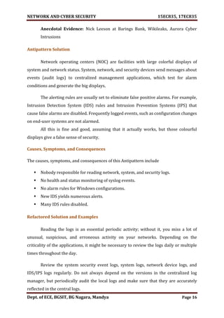 NETWORK AND CYBER SECURITY 15EC835, 17EC835
Dept. of ECE, BGSIT, BG Nagara, Mandya Page 16
Anecdotal Evidence: Nick Leeson at Barings Bank, Wikileaks, Aurora Cyber
Intrusions
Antipattern Solution
Network operating centers (NOC) are facilities with large colorful displays of
system and network status. System, network, and security devices send messages about
events (audit logs) to centralized management applications, which test for alarm
conditions and generate the big displays.
The alerting rules are usually set to eliminate false positive alarms. For example,
Intrusion Detection System (IDS) rules and Intrusion Prevention Systems (IPS) that
cause false alarms are disabled. Frequently logged events, such as configuration changes
on end-user systems are not alarmed.
All this is fine and good, assuming that it actually works, but those colourful
displays give a false sense of security.
Causes, Symptoms, and Consequences
The causes, symptoms, and consequences of this Antipattern include
 Nobody responsible for reading network, system, and security logs.
 No health and status monitoring of syslog events.
 No alarm rules for Windows configurations.
 New IDS yields numerous alerts.
 Many IDS rules disabled.
Refactored Solution and Examples
Reading the logs is an essential periodic activity; without it, you miss a lot of
unusual, suspicious, and erroneous activity on your networks. Depending on the
criticality of the applications, it might be necessary to review the logs daily or multiple
times throughout the day.
Review the system security event logs, system logs, network device logs, and
IDS/IPS logs regularly. Do not always depend on the versions in the centralized log
manager, but periodically audit the local logs and make sure that they are accurately
reflected in the central logs.
 