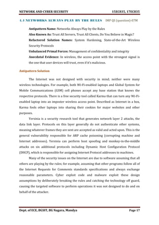 NETWORK AND CYBER SECURITY 15EC835, 17EC835
Dept. of ECE, BGSIT, BG Nagara, Mandya Page 17
4.4 NETWORKS ALWAYS PLAY BY THE RULES IMP QS (question)-07M
Antipattern Name: Networks Always Play by the Rules
Also Known As: Trust All Servers, Trust All Clients, Do You Believe in Magic?
Refactored Solution Names: System Hardening, State-of-the-Art Wireless
Security Protocols
Unbalanced Primal Forces: Management of confidentiality and integrity
Anecdotal Evidence: In wireless, the access point with the strongest signal is
the one that user devices will trust, even if it’s malicious.
Antipattern Solution
The Internet was not designed with security in mind; neither were many
wireless technologies. For example, both Wi-Fi-enabled laptops and Global System for
Mobile Communications (GSM) cell phones accept any base station that knows the
respective protocols. There is a free security tool called Karma that can turn any Wi-Fi-
enabled laptop into an imposter wireless access point. Described as Internet in a box,
Karma fools other laptops into sharing their cookies for major websites and other
purposes.
Yersinia is a security research tool that generates network layer 2 attacks, the
data link layer. Protocols on this layer generally do not authenticate other systems,
meaning whatever frames they are sent are accepted as valid and acted upon. This is the
general vulnerability responsible for ARP cache poisoning (corrupting machine and
Internet addresses). Yersinia can perform host spoofing and monkey-in-the-middle
attacks on six additional protocols including Dynamic Host Configuration Protocol
(DHCP), which is responsible for assigning Internet Protocol addresses to machines.
Many of the security issues on the Internet are due to software assuming that all
others are playing by the rules; for example, assuming that other programs follow all of
the Internet Requests for Comments standards specifications and always exchange
reasonable parameters. Cyber exploit code and malware exploit these design
assumptions by deliberately breaking the rules and catching the technology off guard,
causing the targeted software to perform operations it was not designed to do and on
behalf of the attacker.
 