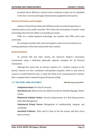 NETWORK AND CYBER SECURITY 15EC835, 17EC835
Dept. of ECE, BGSIT, BG Nagara, Mandya Page 22
prevalent threat. Malicious content (such as malware scripts) can be embedded
in the site or served up through advertisements supplied by third parties.
Refactored Solution and Examples
Software Virtual Private Networks (VPNs) provide out-of-band separation of
communications across public networks. This means that interception of packets using
technologies like network sniffers is essentially prevented.
VPNs are a widely deployed technology; one wonders why VPNs aren’t used
universally.
For example, providers that send unencrypted e-mails across the Internet are
inviting exploitation of the data and possible future attacks.
Related Solutions
To prevent XSS and other attacks, the American Banker’s Association
recommends using a dedicated, physically separate computer for all financial
transactions.
Although this seems like an extreme solution, it’s a realistic response to the
threats. Chances are that a hardened, well-patched computer, which is only used to
connect to trusted financial sites, is much less likely to be compromised by malware
than a computer that is exposed to general Internet surfing.
4.7 NO TIME FOR SECURITY IMP QS (question)-07M
Antipattern Name: No Time for Security
Also Known As: Add Security Last, Blame Security for Schedule Slippage, Deliver
It Now!
Refactored Solution Names: Security Requirements Are Real Requirements,
Cyber Risk Management
Unbalanced Primal Forces: Management of confidentiality, integrity, and
availability
Anecdotal Evidence: “Wait until it’s time to test the system, and then worry
about security.”
 