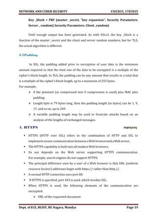 NETWORK AND CYBER SECURITY 15EC835, 17EC835
Dept. of ECE, BGSIT, BG Nagara, Mandya Page 19
Key _block = PRF (master _secret, "key expansion", Security Parameters.
Server _ random‖ Security Parameters. Client _random)
Until enough output has been generated. As with SSLv3, the key _block is a
function of the master _secret and the client and server random numbers, but for TLS,
the actual algorithm is different.
3.7Padding
In SSL, the padding added prior to encryption of user data is the minimum
amount required so that the total size of the data to be encrypted is a multiple of the
cipher’s block length. In TLS, the padding can be any amount that results in a total that
is a multiple of the cipher’s block length, up to a maximum of 255 bytes.
For example,
 if the plaintext (or compressed text if compression is used) plus MAC plus
padding.
 Length byte is 79 bytes long, then the padding length (in bytes) can be 1, 9,
17, and so on, up to 249.
 A variable padding length may be used to frustrate attacks based on an
analysis of the lengths of exchanged messages.
4. HTTPS MQP[8M]
 HTTPS (HTTP over SSL) refers to the combination of HTTP and SSL to
implement secure communication between aWeb browserand aWebserver.
 The HTTPS capability is built into all modern Web browsers.
 Its use depends on the Web server supporting HTTPS communication.
For example, search engines do not support HTTPS.
 The principal difference seen by a user of a Web browser is that URL (uniform
resource locator) addresses begin with https:// rather than http://.
 A normal HTTP connection uses port 80.
 If HTTPS is specified, port 443 is used, which invokes SSL.
 When HTTPS is used, the following elements of the communication are
encrypted:
 URL of the requested document
 