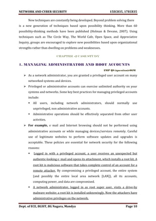 NETWORK AND CYBER SECURITY 15EC835, 17EC835
Dept. of ECE, BGSIT, BG Nagara, Mandya Page 10
New techniques are constantly being developed. Beyond problem solving there
is a new generation of techniques based upon possibility thinking. More than 60
possibility-thinking methods have been published (Holman & Devane, 2007). Using
techniques such as The Circle Way, The World Cafe, Open Space, and Appreciative
Inquiry, groups are encouraged to explore new possibilities based upon organizational
strengths rather than dwelling on problems and weaknesses.
CHAPTER -2 Case study
1. MANAGING ADMINISTRATOR AND ROOT ACCOUNTS
IMP QS (question)-06M
 As a network administrator, you are granted a privileged user account on many
networked systems and devices.
 Privileged or administrative accounts can exercise unlimited authority on your
systems and networks. Some key best practices for managing privileged accounts
include:
 All users, including network administrators, should normally use
unprivileged, non administrative accounts.
 Administrative operations should be effectively separated from other user
activities.
 For example, e‑mail and Internet browsing should not be performed using
administrative accounts or while managing devices/services remotely. Careful
use of legitimate websites to perform software updates and upgrades is
acceptable. These policies are essential for network security for the following
reasons:
 Logged in with a privileged account, a user receives an unexpected but
authentic-looking e‑mail and opens its attachment, which installs a root kit. A
root kit is malicious software that takes complete control of an account for a
remote attacker. By compromising a privileged account, the entire system
(and possibly the entire local area network [LAN]), all its accounts,
computing power, and data are compromised.
 A network administrator, logged in as root super user, visits a drive-by
malware website; a root kit is installed unknowingly. Now the attackers have
administrative privileges on the network.
 
