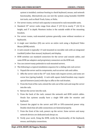 NETWORK AND CYBER SECURITY 15EC835, 17EC835
Dept. of ECE, BGSIT, BG Nagara, Mandya Page 14
system is installed, continue booting to check keyboard, mouse, and network
functionality. Alternatively you can test the system using bootable CD/DVD
test tools, such as Back Track, Caine, or Helix.
 For server rooms, vertical rack capacity is measured in rack-mountable units.
 Standard 19″ server racks range from about 3′ (19 U) to nearly 7′ (42 U) in
height, and 3′ in depth. Nineteen inches is the outside width of the mounting
brackets.
 For server rooms, rack-mounted systems generally come without monitors or
keyboards.
 A single user interface (UI) can serve an entire rack using a Keyboard Video
Mouse (KVM) switch.
 A rack console is typically 1 U and mounted on movable rails with an integrated
trackball (rather than mouse), keyboard, and display.
 KVM switches use standard connectors for the server and console cables, and
some KVM use adapters and proprietary connectors on the KVM end.
 You can convert many pedestals to rack-mounted servers.
 The following is a typical installation sequence for a sliding-rails rack server:
1. Unpack the server and its components, such as server rails and cables.
2. Affix the server rails to the 19″ rack. Some rails require screws, and some are
screw less (spring loaded). A rack with square holed brackets may require
special fasteners (nuts) with clips to affix to the rack bracket.
3. From the front of the rack, extend the rails out of the rack and snap the server
into the rails.
4. Retract the server into the rack.
5. From the back of the rack, connect the network and KVM switch cables.
Oracle Sun systems usually have a single USB cable for monitor and
keyboard.
6. Connect the pigtail to the server and UPS or UPS-connected power strip.
Double-check that all cable connections are fastened properly.
7. From the front of the rack, powers up the server. Some servers and many
network devices are dedicated and always on.
8. Verify your work. Using the KVM, verify the functionality of the keyboard,
mouse, and display connections.
 