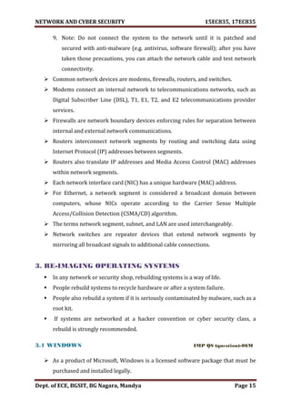 NETWORK AND CYBER SECURITY 15EC835, 17EC835
Dept. of ECE, BGSIT, BG Nagara, Mandya Page 15
9. Note: Do not connect the system to the network until it is patched and
secured with anti-malware (e.g. antivirus, software firewall); after you have
taken those precautions, you can attach the network cable and test network
connectivity.
 Common network devices are modems, firewalls, routers, and switches.
 Modems connect an internal network to telecommunications networks, such as
Digital Subscriber Line (DSL), T1, E1, T2, and E2 telecommunications provider
services.
 Firewalls are network boundary devices enforcing rules for separation between
internal and external network communications.
 Routers interconnect network segments by routing and switching data using
Internet Protocol (IP) addresses between segments.
 Routers also translate IP addresses and Media Access Control (MAC) addresses
within network segments.
 Each network interface card (NIC) has a unique hardware (MAC) address.
 For Ethernet, a network segment is considered a broadcast domain between
computers, whose NICs operate according to the Carrier Sense Multiple
Access/Collision Detection (CSMA/CD) algorithm.
 The terms network segment, subnet, and LAN are used interchangeably.
 Network switches are repeater devices that extend network segments by
mirroring all broadcast signals to additional cable connections.
3. RE-IMAGING OPERATING SYSTEMS
 In any network or security shop, rebuilding systems is a way of life.
 People rebuild systems to recycle hardware or after a system failure.
 People also rebuild a system if it is seriously contaminated by malware, such as a
root kit.
 If systems are networked at a hacker convention or cyber security class, a
rebuild is strongly recommended.
3.1 WINDOWS IMP QS (question)-06M
 As a product of Microsoft, Windows is a licensed software package that must be
purchased and installed legally.
 