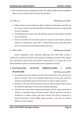 NETWORK AND CYBER SECURITY 15EC835, 17EC835
Dept. of ECE, BGSIT, BG Nagara, Mandya Page 18
 This command launches a graphical installer GUI, which includes various installation
options such as selection and resizing of disk partitions.
3.3 VMware IMP QS (question)-02M
 VMware Player cannot install new VMs, but VMware Workstation and ESXi can.
It’s easier to install a new VM with VMware Workstation because it works locally
on your PC desktop.
 Use Workstation to create a new VM and then connect to the hardware CD/DVD
on the host device.
 Insert the installer CD and install exactly the way you would install a physical
machine. In Workstation choose VM ➪ Install VMware tools to get VM-specific
drivers into the OS for networking and other functions.
3.4 Other OSes IMP QS (question)-02M
Solaris installation works somewhat differently than other OSes, in that it
enables you to perform network setup during the installation procedure. This requires
more information upfront from local network administrators. It is a good idea to use
these installation options, as manual setup requires significant research.
4. INSTALLING SYSTEM PROTECTION / ANTI
MALWARE IMP QS (question)-08M
 An unprotected system directly exposed to the Internet has a life expectancy of
about 10 minutes. That is the principle behind passive honey pots, which are
machines purposefully exposed to the Internet in order to capture malware.
 Antivirus is the most obvious protection that you should install, enable, and set
for automatic updating (or at least semi-automatic updating).
 But there are several other important protections, and the range of protections
needed is constantly rising as threats escalate. Because perimeter security is
insufficient to combat current and future threats, the trend in protection is
toward host-based security (HBS), which provides a full array of network
defenses on each machine.
 