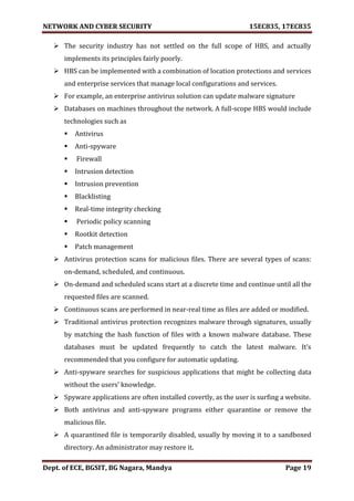 NETWORK AND CYBER SECURITY 15EC835, 17EC835
Dept. of ECE, BGSIT, BG Nagara, Mandya Page 19
 The security industry has not settled on the full scope of HBS, and actually
implements its principles fairly poorly.
 HBS can be implemented with a combination of location protections and services
and enterprise services that manage local configurations and services.
 For example, an enterprise antivirus solution can update malware signature
 Databases on machines throughout the network. A full-scope HBS would include
technologies such as
 Antivirus
 Anti-spyware
 Firewall
 Intrusion detection
 Intrusion prevention
 Blacklisting
 Real-time integrity checking
 Periodic policy scanning
 Rootkit detection
 Patch management
 Antivirus protection scans for malicious files. There are several types of scans:
on-demand, scheduled, and continuous.
 On-demand and scheduled scans start at a discrete time and continue until all the
requested files are scanned.
 Continuous scans are performed in near-real time as files are added or modified.
 Traditional antivirus protection recognizes malware through signatures, usually
by matching the hash function of files with a known malware database. These
databases must be updated frequently to catch the latest malware. It’s
recommended that you configure for automatic updating.
 Anti-spyware searches for suspicious applications that might be collecting data
without the users’ knowledge.
 Spyware applications are often installed covertly, as the user is surfing a website.
 Both antivirus and anti-spyware programs either quarantine or remove the
malicious file.
 A quarantined file is temporarily disabled, usually by moving it to a sandboxed
directory. An administrator may restore it.
 