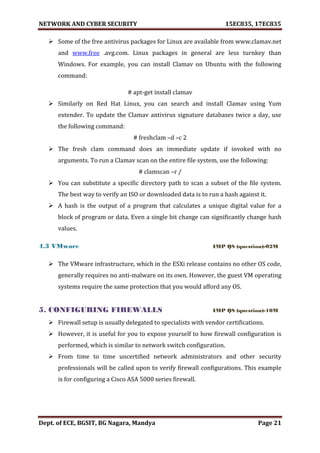 NETWORK AND CYBER SECURITY 15EC835, 17EC835
Dept. of ECE, BGSIT, BG Nagara, Mandya Page 21
 Some of the free antivirus packages for Linux are available from www.clamav.net
and www.free .avg.com. Linux packages in general are less turnkey than
Windows. For example, you can install Clamav on Ubuntu with the following
command:
# apt-get install clamav
 Similarly on Red Hat Linux, you can search and install Clamav using Yum
extender. To update the Clamav antivirus signature databases twice a day, use
the following command:
# freshclam –d –c 2
 The fresh clam command does an immediate update if invoked with no
arguments. To run a Clamav scan on the entire file system, use the following:
# clamscan –r /
 You can substitute a specific directory path to scan a subset of the file system.
The best way to verify an ISO or downloaded data is to run a hash against it.
 A hash is the output of a program that calculates a unique digital value for a
block of program or data. Even a single bit change can significantly change hash
values.
4.3 VMware IMP QS (question)-02M
 The VMware infrastructure, which in the ESXi release contains no other OS code,
generally requires no anti-malware on its own. However, the guest VM operating
systems require the same protection that you would afford any OS.
5. CONFIGURING FIREWALLS IMP QS (question)-10M
 Firewall setup is usually delegated to specialists with vendor certifications.
 However, it is useful for you to expose yourself to how firewall configuration is
performed, which is similar to network switch configuration.
 From time to time uncertified network administrators and other security
professionals will be called upon to verify firewall configurations. This example
is for configuring a Cisco ASA 5000 series firewall.
 