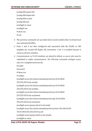 NETWORK AND CYBER SECURITY 15EC835, 17EC835
Dept. of ECE, BGSIT, BG Nagara, Mandya Page 23
(config-if)# speed 100
(config-if)# duplex full
(config-if)# no shut
(config-if)# exit
(config)# wr mem
(config)# exit
# show run
# exit
 The previous commands set up inside (vlan 2) and outside (vlan 3) virtual local
area networks (VLANs).
 Ports 1 and 2 are then configured and associated with the VLANs at 100
megabits per second full duplex. By convention, v lan 1 is avoided because it
exists on all Cisco switches.
 Communications on VLAN interfaces are denied by default, so access rules must be
established to enable communications. The following commands configure access
rules for a straightforward network:
$ enable
Password:
# Show run
# config t
(config)# access-list in2out extended permit tcp 10.10.100.0
255.255.255.0 any eq http
(config)# access-list in2out extended permit tcp 10.10.100.0
255.255.255.0 any eq https
(config)# access-list in2out extended permit tcp 10.10.100.0
255.255.255.0 any eq domain
(config)# access-list in2out extended permit udp 10.10.100.0
255.255.255.0 any eq domain
(config)# access-group in2out in int inside
(config)# access-list out2in extended permit tcp host 192.168.10.101
10.10.100.0 255.255.255.0 eq ssh
(config)# access-group out2in in int outside
(config)# wr mem
 