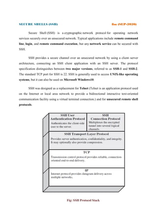 SECURE SHELLS (SSH) 8m (SEP-2020)
Secure Shell (SSH) is a cryptographic network protocol for operating network
services securely over an unsecured network. Typical applications include remote command
line, login, and remote command execution, but any network service can be secured with
SSH.
SSH provides a secure channel over an unsecured network by using a client–server
architecture, connecting an SSH client application with an SSH server. The protocol
specification distinguishes between two major versions, referred to as SSH-1 and SSH-2.
The standard TCP port for SSH is 22. SSH is generally used to access UNIX-like operating
systems, but it can also be used on Microsoft Windows10.
SSH was designed as a replacement for Telnet (Telnet is an application protocol used
on the Internet or local area network to provide a bidirectional interactive text-oriented
communication facility using a virtual terminal connection.) and for unsecured remote shell
protocols.
Fig: SSH Protocol Stack
 