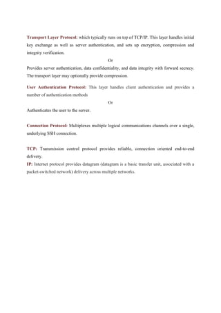 Transport Layer Protocol: which typically runs on top of TCP/IP. This layer handles initial
key exchange as well as server authentication, and sets up encryption, compression and
integrity verification.
Or
Provides server authentication, data confidentiality, and data integrity with forward secrecy.
The transport layer may optionally provide compression.
User Authentication Protocol: This layer handles client authentication and provides a
number of authentication methods
Or
Authenticates the user to the server.
Connection Protocol: Multiplexes multiple logical communications channels over a single,
underlying SSH connection.
TCP: Transmission control protocol provides reliable, connection oriented end-to-end
delivery.
IP: Internet protocol provides datagram (datagram is a basic transfer unit, associated with a
packet-switched network) delivery across multiple networks.
 