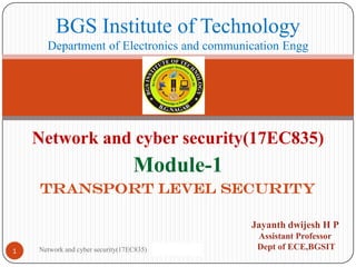 Network and cyber security(17EC835)
Module-1
TRANSPORT LEVEL SECURITY
1
BGS Institute of Technology
Department of Electronics and communication Engg
Jayanth dwijesh H P
Assistant Professor
Dept of ECE,BGSIT
Network and cyber security(17EC835)
 