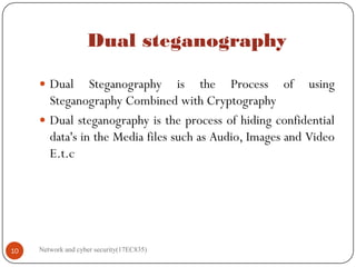 Dual steganography
 Dual Steganography is the Process of using
Steganography Combined with Cryptography
 Dual steganography is the process of hiding confidential
data's in the Media files such as Audio, Images and Video
E.t.c
Network and cyber security(17EC835)
10
 