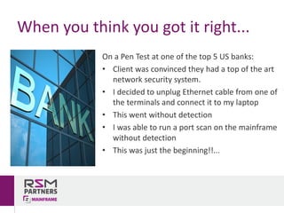 On	a	Pen	Test	at	one	of	the	top	5	US	banks:
• Client	was	convinced	they	had	a	top	of	the	art	
network	security	system.	
• I	decided	to	unplug	Ethernet	cable	from	one	of	
the	terminals	and	connect	it	to	my	laptop
• This	went	without	detection
• I	was	able	to	run	a	port	scan	on	the	mainframe	
without	detection
• This	was	just	the	beginning!!...
When	you	think	you	got	it	right...
 