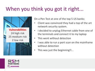 On	a	Pen	Test	at	one	of	the	top	5	US	banks:
• Client	was	convinced	they	had	a	top	of	the	art	
network	security	system.	
• I	decided	to	unplug	Ethernet	cable	from	one	of	
the	terminals	and	connect	it	to	my	laptop
• This	went	without	detection
• I	was	able	to	run	a	port	scan	on	the	mainframe	
without	detection
• This	was	just	the	beginning!!...
When	you	think	you	got	it	right...
Vulnerabilities
24	high	risk
25	medium	risk
2	low	risk
 