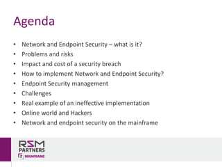 Agenda
• Network	and	Endpoint	Security	– what	is	it?
• Problems	and	risks
• Impact	and	cost	of	a	security	breach
• How	to	implement	Network	and	Endpoint	Security?
• Endpoint	Security	management
• Challenges
• Real	example	of	an	ineffective	implementation
• Online	world	and	Hackers
• Network	and	endpoint	security	on	the	mainframe
 