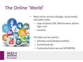 • Most	online	services	(Google,	social	media,	
etc)	collect	data:
– Type	of	device	(OS,	Web	browser,	device	
type,	etc)
– Location
• This	data	can	be	used	to:
– Develop	user/company	profiles
– Customised	ads
– Customised	what	we	see	(WYSIWYG)
The	Online	’World’
 