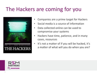 • Companies	are	a	prime	target	for	Hackers
• Social	media	is	a	source	of	information
• Data	collected	online	can	be	used	to	
compromise	your	systems
• Hackers	have	time,	patience,	and	in	many	
cases,	resources
• It’s	not	a	matter	of	if	you	will	be	hacked,	it’s	
a	matter	of	what	will	you	do	when	you	are?
The	Hackers	are	coming	for	you
 