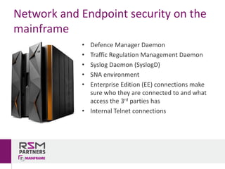 • Defence	Manager	Daemon
• Traffic	Regulation	Management	Daemon
• Syslog	Daemon	(SyslogD)
• SNA	environment
• Enterprise	Edition	(EE)	connections	make	
sure	who	they	are	connected	to	and	what	
access	the	3rd parties	has
• Internal	Telnet	connections
Network	and	Endpoint	security	on	the	
mainframe
 