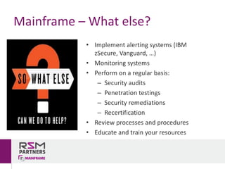 • Implement	alerting	systems	(IBM	
zSecure,	Vanguard,	…)
• Monitoring	systems
• Perform	on	a	regular	basis:
– Security	audits
– Penetration	testings
– Security	remediations
– Recertification
• Review	processes	and	procedures
• Educate	and	train	your	resources
Mainframe	– What	else?
 