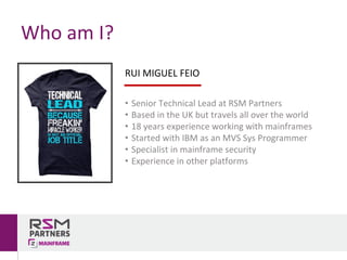 Who	am	I?
RUI	MIGUEL	FEIO
• Senior	Technical	Lead	at	RSM	Partners
• Based	in	the	UK	but	travels	all	over	the	world
• 18	years	experience working	with	mainframes
• Started	with	IBM	as	an	MVS	Sys	Programmer
• Specialist	in	mainframe	security
• Experience	in	other	platforms
 