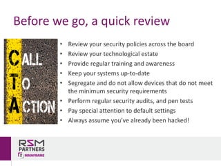 • Review	your	security	policies	across	the	board
• Review	your	technological	estate	
• Provide	regular	training	and	awareness
• Keep	your	systems	up-to-date
• Segregate	and	do	not	allow	devices	that	do	not	meet	
the	minimum	security	requirements	
• Perform	regular	security	audits,	and	pen	tests
• Pay	special	attention	to	default	settings
• Always	assume	you’ve	already	been	hacked!
Before	we	go,	a	quick	review
 