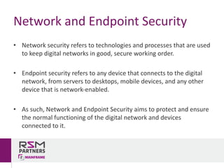 • Network	security	refers	to	technologies	and	processes	that	are	used	
to	keep	digital	networks	in	good,	secure	working	order.	
• Endpoint	security	refers	to	any	device	that	connects	to	the	digital	
network,	from	servers	to	desktops,	mobile	devices,	and	any	other	
device	that	is	network-enabled.	
• As	such,	Network	and	Endpoint	Security	aims	to	protect	and	ensure	
the	normal	functioning	of	the	digital	network	and	devices	
connected	to	it.
Network	and	Endpoint	Security
 